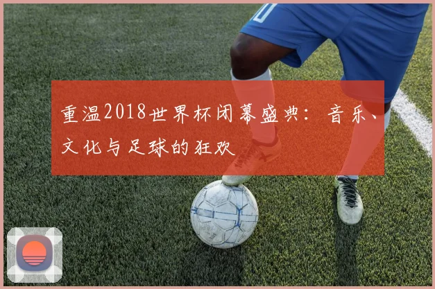 重温2018世界杯闭幕盛典:音乐、文化与足球的狂欢