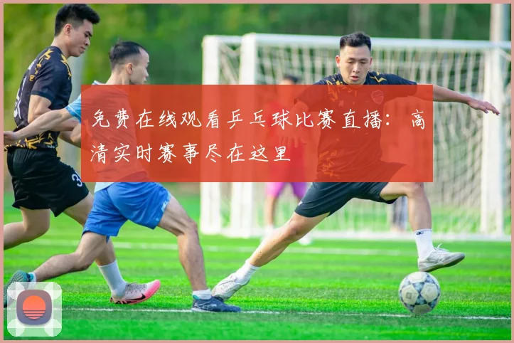 免费在线观看乒乓球比赛直播：高清实时赛事尽在这里
