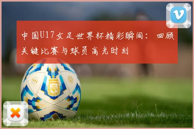 中国U17女足世界杯精彩瞬间:回顾关键比赛与球员高光时刻