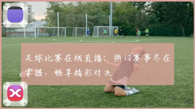 足球比赛在线直播:热门赛事尽在掌握,畅享精彩对决